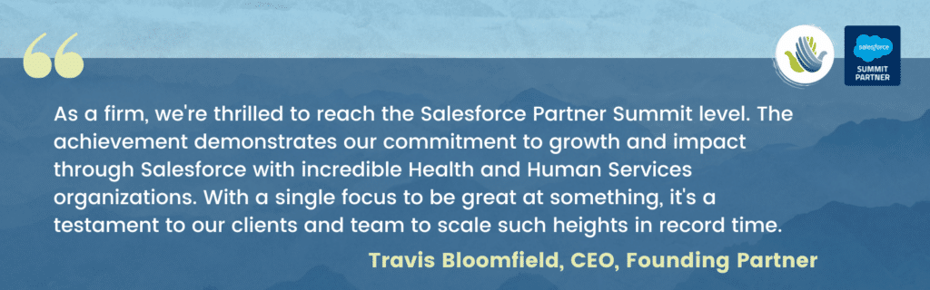 "As a firm, we're thrilled to reach the Salesforce Partner Summit level. The achievement demonstrates our commitment to growth and impact through Salesforce with incredible Health and Human Services organizations. With a single focus to be great at something, it's a testament to our clients and team to scale such heights in record time." Travis Bloomfield, CEO, Founding Partner