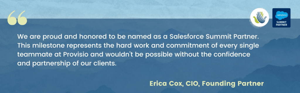 We are proud and honored to be named as a Salesforce Summit Partner. This milestone represents the hard work and commitment of every single teammate at Provisio and wouldn't be possible without the confidence and partnership of our clients